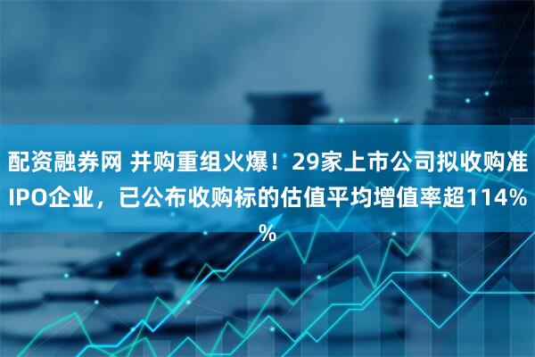 配资融券网 并购重组火爆！29家上市公司拟收购准IPO企业，已公布收购标的估值平均增值率超114%