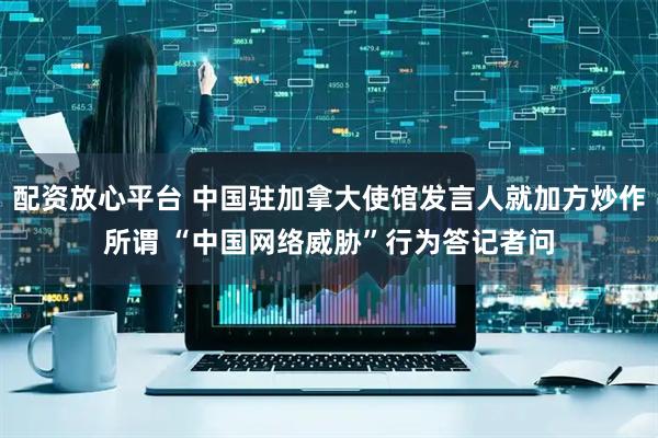 配资放心平台 中国驻加拿大使馆发言人就加方炒作所谓 “中国网络威胁”行为答记者问