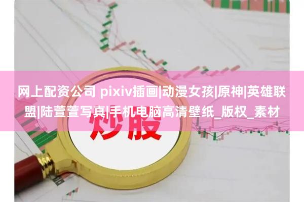 网上配资公司 pixiv插画|动漫女孩|原神|英雄联盟|陆萱萱写真|手机电脑高清壁纸_版权_素材