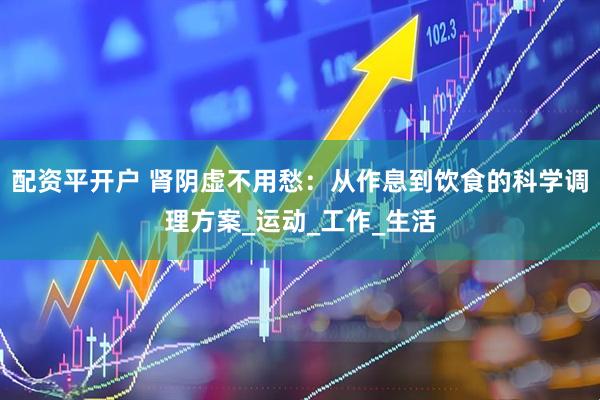 配资平开户 肾阴虚不用愁：从作息到饮食的科学调理方案_运动_工作_生活