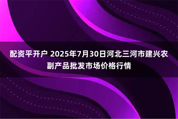 配资平开户 2025年7月30日河北三河市建兴农副产品批发市场价格行情
