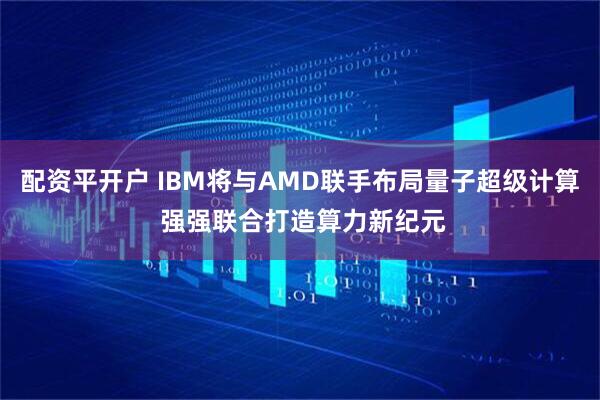 配资平开户 IBM将与AMD联手布局量子超级计算 强强联合打造算力新纪元