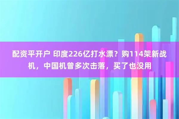 配资平开户 印度226亿打水漂？购114架新战机，中国机曾多次击落，买了也没用