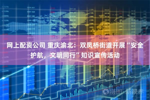 网上配资公司 重庆渝北：双凤桥街道开展“安全护航，文明同行”知识宣传活动