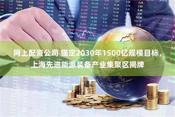 网上配资公司 锚定2030年1500亿规模目标，上海先进能源装备产业集聚区揭牌