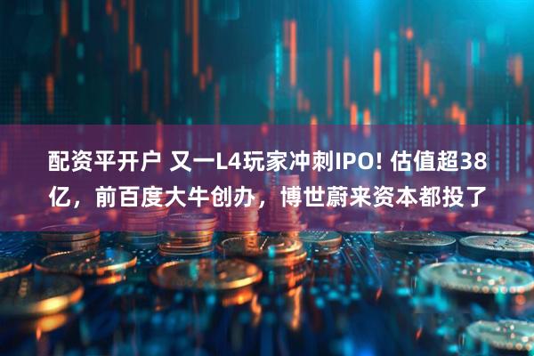 配资平开户 又一L4玩家冲刺IPO! 估值超38亿，前百度大牛创办，博世蔚来资本都投了