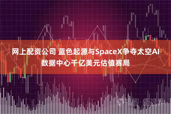 网上配资公司 蓝色起源与SpaceX争夺太空AI数据中心千亿美元估值赛局
